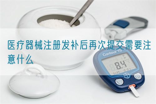 醫(yī)療器械注冊發(fā)補后再次提交需要注意什么(圖1)