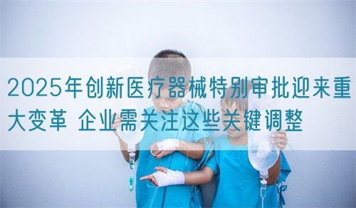 2025年創新醫療器械特別審批迎來重大變革 企業需關注這些關鍵調整(圖1)